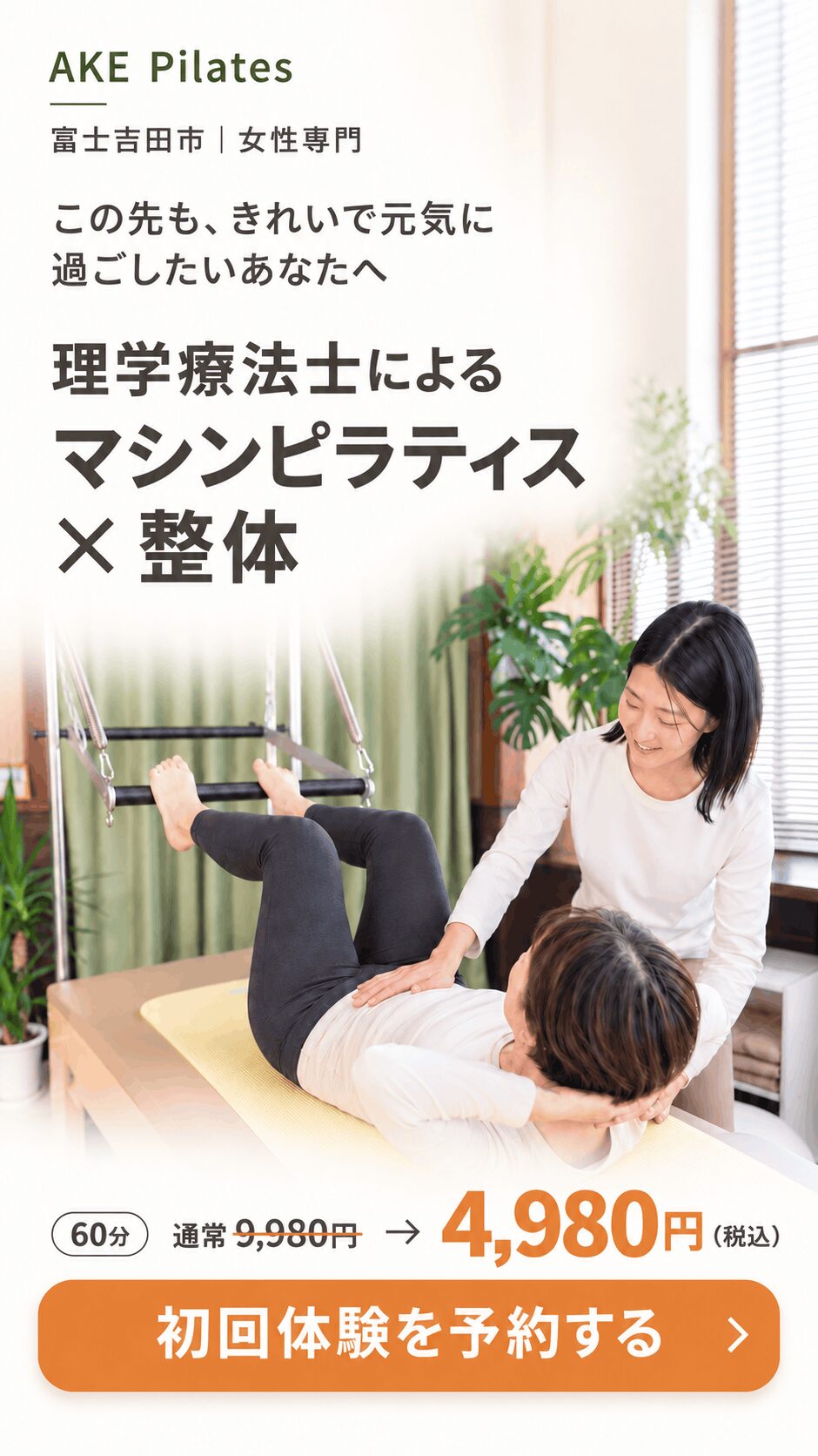 AKE Pilates 富士吉田市・女性専門。この先も、きれいで元気に過ごしたいあなたへ。理学療法士によるマシンピラティス×整体。初回体験60分、通常9,980円が4,980円（税込）
